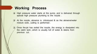Working Process
 High pressure water starts at the pump , and is delivered through
special high pressure plumbing to the nozzle .
 At the nozzle , abrasive is introduced & as the abrasive/water
mixture exits , cutting is performed .
 Once the jet has exited the nozzle , the energy is dissipated into
the catch tank , which is usually full of water & debris from
previous cut .
 