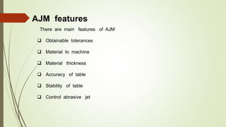 AJM features
There are main features of AJM
 Obtainable tolerances
 Material to machine
 Material thickness
 Accuracy of table
 Stability of table
 Control abrasive jet
 
