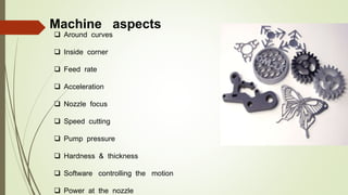 Machine aspects
 Around curves
 Inside corner
 Feed rate
 Acceleration
 Nozzle focus
 Speed cutting
 Pump pressure
 Hardness & thickness
 Software controlling the motion
 Power at the nozzle
 
