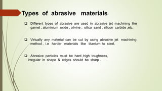 Types of abrasive materials
 Different types of abrasive are used in abrasive jet machining like
garnet , aluminium oxide , olivine , silica sand , silicon carbide ,etc.
 Virtually any material can be cut by using abrasive jet machining
method , i.e harder materials like titanium to steel.
 Abrasive particles must be hard ,high toughness,
irregular in shape & edges should be sharp .
 