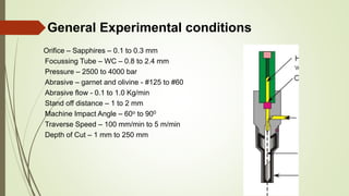 General Experimental conditions
Orifice – Sapphires – 0.1 to 0.3 mm
Focussing Tube – WC – 0.8 to 2.4 mm
Pressure – 2500 to 4000 bar
Abrasive – garnet and olivine - #125 to #60
Abrasive flow - 0.1 to 1.0 Kg/min
Stand off distance – 1 to 2 mm
Machine Impact Angle – 60o to 900
Traverse Speed – 100 mm/min to 5 m/min
Depth of Cut – 1 mm to 250 mm
 