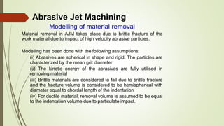 Abrasive Jet Machining
Modelling of material removal
Material removal in AJM takes place due to brittle fracture of the
work material due to impact of high velocity abrasive particles.
Modelling has been done with the following assumptions:
(i) Abrasives are spherical in shape and rigid. The particles are
characterized by the mean grit diameter
(ii) The kinetic energy of the abrasives are fully utilised in
removing material
(iii) Brittle materials are considered to fail due to brittle fracture
and the fracture volume is considered to be hemispherical with
diameter equal to chordal length of the indentation
(iv) For ductile material, removal volume is assumed to be equal
to the indentation volume due to particulate impact.
 