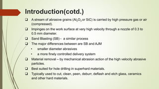 Introduction(cotd.)
 A stream of abrasive grains (Al2O3 or SiC) is carried by high pressure gas or air
(compressed).
 Impinges on the work surface at very high velocity through a nozzle of 0.3 to
0.5 mm diameter.
 Sand Blasting (SB) - a similar process
 The major differences between are SB and AJM
• smaller diameter abrasives
• a more finely controlled delivery system
 Material removal – by mechanical abrasion action of the high velocity abrasive
particles.
 Best suited for hole drilling in superhard materials.
 Typically used to cut, clean, peen, deburr, deflash and etch glass, ceramics
and other hard materials.
 