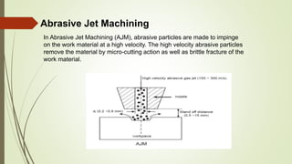Abrasive Jet Machining
In Abrasive Jet Machining (AJM), abrasive particles are made to impinge
on the work material at a high velocity. The high velocity abrasive particles
remove the material by micro-cutting action as well as brittle fracture of the
work material.
 