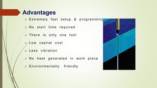 Advantages
o Extr emely fas t s etup & pr ogr amming
o N o s tar t hole r equir ed
o Ther e is only one tool
o Low c apital c os t
o Les s vibration
o N o heat gener ated in w or k piec e
o Envir onmentally fr iendly
 