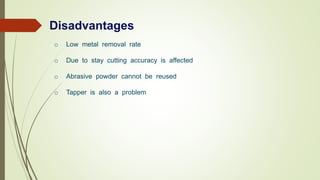 Disadvantages
o Low metal removal rate
o Due to stay cutting accuracy is affected
o Abrasive powder cannot be reused
o Tapper is also a problem
 