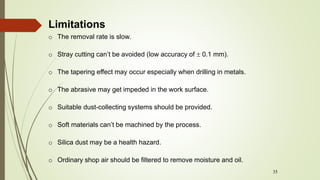35
o The removal rate is slow.
o Stray cutting can’t be avoided (low accuracy of  0.1 mm).
o The tapering effect may occur especially when drilling in metals.
o The abrasive may get impeded in the work surface.
o Suitable dust-collecting systems should be provided.
o Soft materials can’t be machined by the process.
o Silica dust may be a health hazard.
o Ordinary shop air should be filtered to remove moisture and oil.
Limitations
 