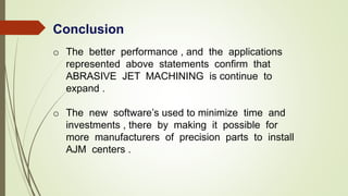 Conclusion
o The better performance , and the applications
represented above statements confirm that
ABRASIVE JET MACHINING is continue to
expand .
o The new software’s used to minimize time and
investments , there by making it possible for
more manufacturers of precision parts to install
AJM centers .
 