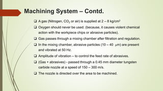  A gas (Nitrogen, CO2 or air) is supplied at 2 – 8 kg/cm2
 Oxygen should never be used. (because, it causes violent chemical
action with the workpiece chips or abrasive particles).
 Gas passes through a mixing chamber after filtration and regulation.
 In the mixing chamber, abrasive particles (10 – 40 m) are present
and vibrated at 50 Hz.
 Amplitude of vibration – to control the feed rate of abrasives.
 (Gas + abrasives) - passed through a 0.45 mm diameter tungsten
carbide nozzle at a speed of 150 – 300 m/s.
 The nozzle is directed over the area to be machined.
Machining System – Contd.
 