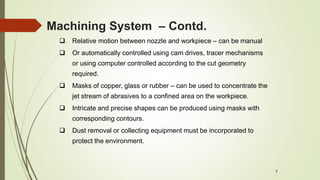 7
 Relative motion between nozzle and workpiece – can be manual
 Or automatically controlled using cam drives, tracer mechanisms
or using computer controlled according to the cut geometry
required.
 Masks of copper, glass or rubber – can be used to concentrate the
jet stream of abrasives to a confined area on the workpiece.
 Intricate and precise shapes can be produced using masks with
corresponding contours.
 Dust removal or collecting equipment must be incorporated to
protect the environment.
Machining System – Contd.
 