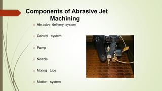 Components of Abrasive Jet
Machining
o Abrasive delivery system
o Control system
o Pump
o Nozzle
o Mixing tube
o Motion system
 