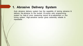 1. Abrasive Delivery System
Auto abrasive delivery system has the capability of storing abrasive &
delivery the abrasive to the bucket . It’s works auto programming
system by help of once measuring record & no adjustment or fine
tuning system . High sensitive sensor gives extremely reliable &
repeatable .
 
