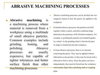 ABRASIVE MACHINING PROCESSES
 Abrasive machining is
a machining process where
material is removed from a
workpiece using a multitude
of small abrasive particles.
Common examples include
grinding, honing, and
polishing. Abrasive
processes are usually
expensive, but capable of
tighter tolerances and better
surface finish than other
machining processes
 Abrasive machining processes can be divided into two
categories based on how the grains are applied to the
workpiece.
 In bonded abrasive processes, the particles are held
together within a matrix, and their combined shape
determines the geometry of the finished workpiece. For
example, in grinding the particles are bonded together
in a wheel. As the grinding wheel is fed into the part,
its shape is transferred onto the workpiece.
 In loose abrasive processes, there is no structure
connecting the grains. They may be applied without
lubrication as dry powder, or they may be mixed with a
lubricant to form a slurry. Since the grains can move
independently, they must be forced into the workpiece
with another object like a polishing cloth or a lapping
plate.
 