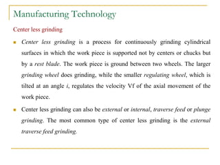Manufacturing Technology
Center less grinding
 Center less grinding is a process for continuously grinding cylindrical
surfaces in which the work piece is supported not by centers or chucks but
by a rest blade. The work piece is ground between two wheels. The larger
grinding wheel does grinding, while the smaller regulating wheel, which is
tilted at an angle i, regulates the velocity Vf of the axial movement of the
work piece.
 Center less grinding can also be external or internal, traverse feed or plunge
grinding. The most common type of center less grinding is the external
traverse feed grinding.
 
