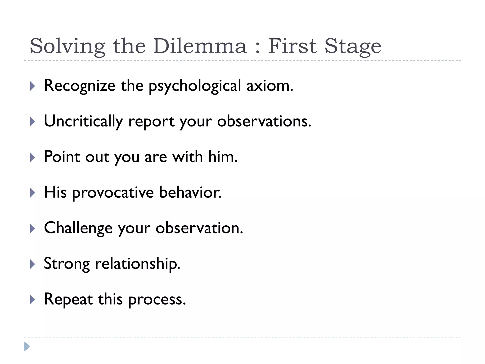 Solving the Dilemma : First Stage
 Recognize the psychological axiom.
 Uncritically report your observations.
 Point out you are with him.
 His provocative behavior.
 Challenge your observation.
 Strong relationship.
 Repeat this process.
 