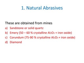 1. Natural Abrasives
These are obtained from mines
a) Sandstone or solid quartz
b) Emery (50 – 60 % crystalline Al2O3 + iron oxide)
c) Corundum (75-90 % crystalline Al2O3 + iron oxide)
d) Diamond
 