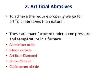2. Artificial Abrasives
• To achieve the require property we go for
artificial abrasives than natural.
• These are manufactured under some pressure
and temperature in a furnace
• Aluminium oxide
• Silicon carbide
• Artificial Diamond
• Boron Carbide
• Cubic boron nitride
 