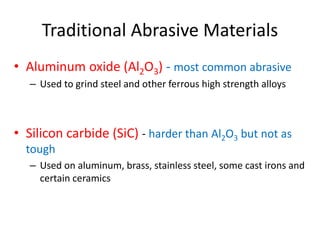 Traditional Abrasive Materials
• Aluminum oxide (Al2O3) - most common abrasive
– Used to grind steel and other ferrous high strength alloys
• Silicon carbide (SiC) - harder than Al2O3 but not as
tough
– Used on aluminum, brass, stainless steel, some cast irons and
certain ceramics
 