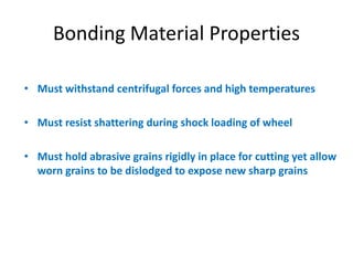 Bonding Material Properties
• Must withstand centrifugal forces and high temperatures
• Must resist shattering during shock loading of wheel
• Must hold abrasive grains rigidly in place for cutting yet allow
worn grains to be dislodged to expose new sharp grains
 