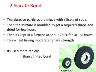 2.Silicate Bond
• The abrasive particles are mixed with silicate of soda.
• Then the mixture is moulded to get a required shape and
dried for few hours
• Then its kept in a furnace at about 260’c for 20 – 80 hours
• This wheel having moderate tensile strength
• Its used more rapidly
than vitrified bond
 