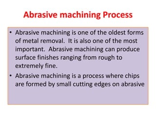Abrasive machining Process
• Abrasive machining is one of the oldest forms
of metal removal. It is also one of the most
important. Abrasive machining can produce
surface finishes ranging from rough to
extremely fine.
• Abrasive machining is a process where chips
are formed by small cutting edges on abrasive
 