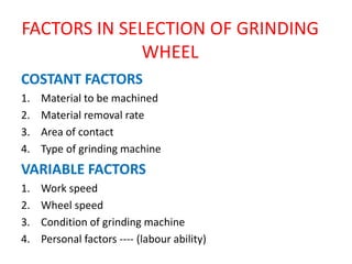 FACTORS IN SELECTION OF GRINDING
WHEEL
COSTANT FACTORS
1. Material to be machined
2. Material removal rate
3. Area of contact
4. Type of grinding machine
VARIABLE FACTORS
1. Work speed
2. Wheel speed
3. Condition of grinding machine
4. Personal factors ---- (labour ability)
 