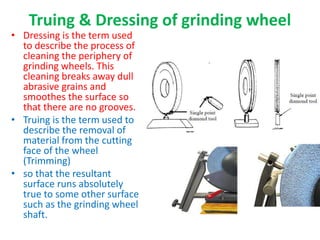 Truing & Dressing of grinding wheel
• Dressing is the term used
to describe the process of
cleaning the periphery of
grinding wheels. This
cleaning breaks away dull
abrasive grains and
smoothes the surface so
that there are no grooves.
• Truing is the term used to
describe the removal of
material from the cutting
face of the wheel
(Trimming)
• so that the resultant
surface runs absolutely
true to some other surface
such as the grinding wheel
shaft.
 
