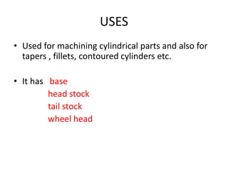 USES
• Used for machining cylindrical parts and also for
tapers , fillets, contoured cylinders etc.
• It has base
head stock
tail stock
wheel head
 