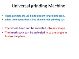 Universal grinding Machine
• These grinders are used in tool room for grinding tools.
• It has same operation as like of plain type grinding M/C
• The wheel head can be swiveled into any shape
• The head stock can be swiveled in to any angle in
horizontal plane.
 