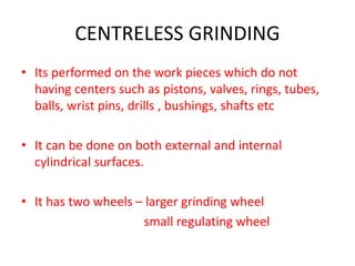CENTRELESS GRINDING
• Its performed on the work pieces which do not
having centers such as pistons, valves, rings, tubes,
balls, wrist pins, drills , bushings, shafts etc
• It can be done on both external and internal
cylindrical surfaces.
• It has two wheels – larger grinding wheel
small regulating wheel
 