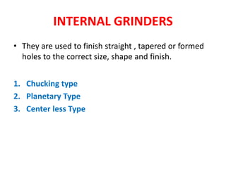 INTERNAL GRINDERS
• They are used to finish straight , tapered or formed
holes to the correct size, shape and finish.
1. Chucking type
2. Planetary Type
3. Center less Type
 