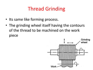 Thread Grinding
• Its same like forming process.
• The grinding wheel itself having the contours
of the thread to be machined on the work
piece
 