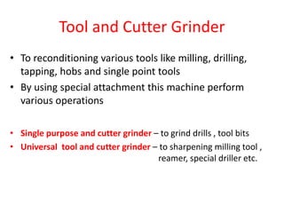 Tool and Cutter Grinder
• To reconditioning various tools like milling, drilling,
tapping, hobs and single point tools
• By using special attachment this machine perform
various operations
• Single purpose and cutter grinder – to grind drills , tool bits
• Universal tool and cutter grinder – to sharpening milling tool ,
reamer, special driller etc.
 