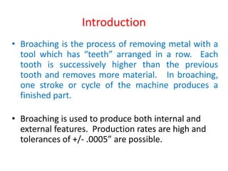 Introduction
• Broaching is the process of removing metal with a
tool which has “teeth” arranged in a row. Each
tooth is successively higher than the previous
tooth and removes more material. In broaching,
one stroke or cycle of the machine produces a
finished part.
• Broaching is used to produce both internal and
external features. Production rates are high and
tolerances of +/- .0005” are possible.
 