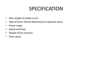 SPECIFICATION
• Max. length of stroke in mm.
• Type of drive: Electro-Mechanical or Hydraulic drive.
• Power range.
• Speed and Feed.
• Weight of the machine.
• Floor space.
 