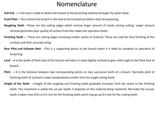 Nomenclature
Pull End ---- Pull end is made to attach the broach to the broaching machine through the puller head.
Front Pilot -- This centres the broach in the hole to be finished just before start of processing.
Roughing Teeth --These are the cutting edges which remove larger amount of stocks during cutting. Larger amount
removal generates poor quality of surface finish but makes the operation faster.
Finishing Teeth --- These are cutting edges removing smaller stocks of material. These are used for final finishing of the
surfaces and their accurate sizing.
Rear Pilot and Follower Rest --This is a supporting device to the broach when it is likely to complete its operation of
broaching.
Land --It is the width of flank face of the broach normally it is kept slightly inclined to give relief angle to the flank face of
broach.
Pitch -- It is the distance between two corresponding points on two successive teeth of a broach. Normally pitch of
finishing teeth of a broach is kept comparatively smaller than the rough cutting teeth.
Height of the Teeth ---Height of the roughing and finishing teeth gradually increases from the shank to the finishing
teeth. This increment is called the cut per tooth, it depends on the material being machined. Normally the cut per
tooth is taken from 0.01 or 0.2 mm for the finishing teeth and it may go up 0.2 mm for the cutting teeth.
 
