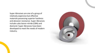 Super Abrasives are one of a group of
relatively expensive but effective
materials possessing superior hardness
and abrasion resistance. Super Abrasives
include cubic boron nitride (CBN) and
diamond. Super Abrasives have been
developed to meet the needs of modern
industry.
 
