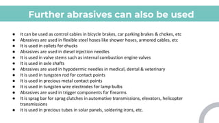 Further abrasives can also be used
for various applications which
include:
● It can be used as control cables in bicycle brakes, car parking brakes & chokes, etc
● Abrasives are used in flexible steel hoses like shower hoses, armored cables, etc
● It is used in collets for chucks
● Abrasives are used in diesel injection needles
● It is used in valve stems such as internal combustion engine valves
● It is used in axle shafts
● Abrasives are used in hypodermic needles in medical, dental & veterinary
● It is used in tungsten rod for contact points
● It is used in precious metal contact points
● It is used in tungsten wire electrodes for lamp bulbs
● Abrasives are used in trigger components for firearms
● It is sprag bar for sprag clutches in automotive transmissions, elevators, helicopter
transmissions
● It is used in precious tubes in solar panels, soldering irons, etc.
 