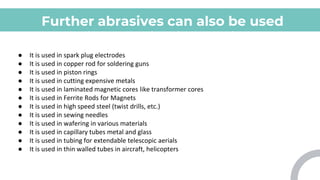 Further abrasives can also be used
for various applications which
include:
● It is used in spark plug electrodes
● It is used in copper rod for soldering guns
● It is used in piston rings
● It is used in cutting expensive metals
● It is used in laminated magnetic cores like transformer cores
● It is used in Ferrite Rods for Magnets
● It is used in high speed steel (twist drills, etc.)
● It is used in sewing needles
● It is used in wafering in various materials
● It is used in capillary tubes metal and glass
● It is used in tubing for extendable telescopic aerials
● It is used in thin walled tubes in aircraft, helicopters
 