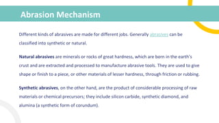 Abrasion Mechanism
Different kinds of abrasives are made for different jobs. Generally abrasives can be
classified into synthetic or natural.
Natural abrasives are minerals or rocks of great hardness, which are born in the earth’s
crust and are extracted and processed to manufacture abrasive tools. They are used to give
shape or finish to a piece, or other materials of lesser hardness, through friction or rubbing.
Synthetic abrasives, on the other hand, are the product of considerable processing of raw
materials or chemical precursors; they include silicon carbide, synthetic diamond, and
alumina (a synthetic form of corundum).
 