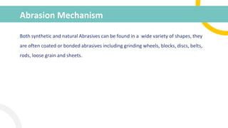 Abrasion Mechanism
Both synthetic and natural Abrasives can be found in a wide variety of shapes, they
are often coated or bonded abrasives including grinding wheels, blocks, discs, belts,
rods, loose grain and sheets.
 