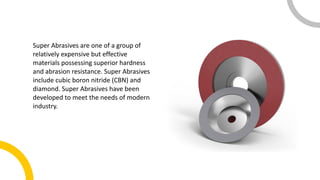 Super Abrasives are one of a group of
relatively expensive but effective
materials possessing superior hardness
and abrasion resistance. Super Abrasives
include cubic boron nitride (CBN) and
diamond. Super Abrasives have been
developed to meet the needs of modern
industry.
 