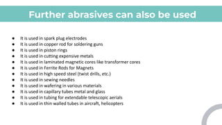Further abrasives can also be used
for various applications which
include:
● It is used in spark plug electrodes
● It is used in copper rod for soldering guns
● It is used in piston rings
● It is used in cutting expensive metals
● It is used in laminated magnetic cores like transformer cores
● It is used in Ferrite Rods for Magnets
● It is used in high speed steel (twist drills, etc.)
● It is used in sewing needles
● It is used in wafering in various materials
● It is used in capillary tubes metal and glass
● It is used in tubing for extendable telescopic aerials
● It is used in thin walled tubes in aircraft, helicopters
 