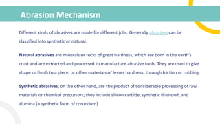 Abrasion Mechanism
Different kinds of abrasives are made for different jobs. Generally abrasives can be
classified into synthetic or natural.
Natural abrasives are minerals or rocks of great hardness, which are born in the earth’s
crust and are extracted and processed to manufacture abrasive tools. They are used to give
shape or finish to a piece, or other materials of lesser hardness, through friction or rubbing.
Synthetic abrasives, on the other hand, are the product of considerable processing of raw
materials or chemical precursors; they include silicon carbide, synthetic diamond, and
alumina (a synthetic form of corundum).
 