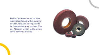 Bonded Abrasives are an abrasive
material contained within a matrix.
Bonded Abrasives are required to
be dressed after they are used. Visit
our Abrasives section to know more
about Bonded Abrasives.
 
