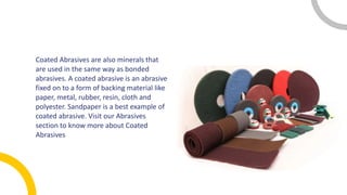 Coated Abrasives are also minerals that
are used in the same way as bonded
abrasives. A coated abrasive is an abrasive
fixed on to a form of backing material like
paper, metal, rubber, resin, cloth and
polyester. Sandpaper is a best example of
coated abrasive. Visit our Abrasives
section to know more about Coated
Abrasives
 