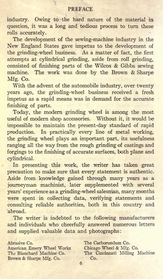 PREFACE
industry. Owing to the hard nature of the material in
question, it was a long and tedious process to turn these
rolls accurately.
The development of the sewing-machine industry in the
New England States gave impetus to the development of
the grinding-wheel business. As a matter of fact, the first
attempts at cylindrical grinding, aside from roll grinding,
consisted of finishing parts of the Wilcox & Gibbs sewing
machine. The work was done by the Brown & Sharpe
Mfg. Co.
With the advent of the automobile industry, over twenty
years ago, the grinding-wheel business received a fresh
impetus as a rapid means was in demand for the accurate
finishing of parts.
Today, the modern grinding wheel is among the most
useful of modern shop accessories. Without it, it would be
impossible to maintain the present-day standard of rapid
production. In practically every line of metal working,
the grinding wheel plays an important part, its usefulness
ranging all the way from the rough grinding of castings and
forgings to the finishing of accurate surfaces, both plane and
cylindrical.
In presenting this work, the writer has taken great
precaution to make sure that every statement is authentic.
Aside from knowledge gained through many years as a
journeyman machinist, later supplemented with several
years' experience as a grinding-wheel salesman, many months
were spent in collecting data, verifying statements and
consulting reliable authorities, both in this country and
abroad.
The writer is indebted to the following manufacturers
and individuals who cheerfully answered numerous letters
and supplied valuable data and photographs:
Abrasive Co. The Carborundum Co.
American Emery Wheel Works Chicago Wheel & Mfg. Co.
The Blanchard Machine Co. The Cincinnati Milling Machine
Brown & Sharpe Mfg. Co. Co.
6
 