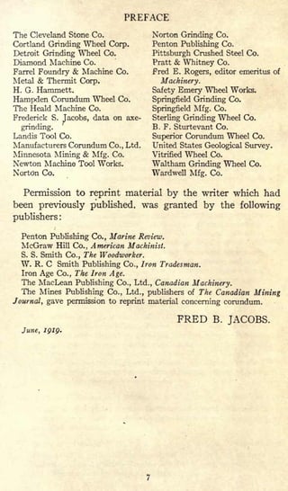 PREFACE
The Cleveland Stone Co.
Cortland Grinding Wheel Corp.
Detroit Grinding Wheel Co.
Diamond Machine Co.
Parrel Foundry & Machine Co.
Metal & Thermit Corp.
H. G. Hammett.
Hampden Corundum Wheel Co.
The Heald Machine Co.
Frederick S. Jacobs, data on axe-
grinding.
'
Landis Tool Co.
Manufacturers Corundum Co., Ltd.
Minnesota Mining & Mfg. Co.
Newton Machine Tool Works.
Norton Co.
Norton Grinding Co.
Penton Publishing Co.
Pittsburgh Crushed Steel Co.
Pratt & Whitney Co.
Fred E. Rogers, editor emeritus of
Machinery.
Safety Emery Wheel Works.
Springfield Grinding Co.
Springfield Mfg. Co.
Sterling Grinding Wheel Co.
B. F. Sturtevant Co.
Superior Corundum Wheel Co.
United States Geological Survey.
Vitrified Wheel Co.
Waltham Grinding Wheel Co.
Wardwell Mfg. Co.
Permission to reprint material by the writer which had
been previously published, was granted by the following
publishers :
Penton Publishing Co., Marine Review.
McGraw Hill Co., American Machinist.
S. S. Smith Co., The Woodworker.
W. R. C Smith Publishing Co., Iron Tradesman.
Iron Age Co., The Iron Age.
The MacLean Publishing Co., Ltd., Canadian Machinery.
The Mines Publishing Co., Ltd., publishers of The Canadian Mining
Journal, gave permission to reprint material concerning corundum.
FRED B. JACOBS.
June, 1919.
 