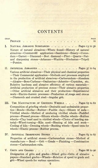 CONTENTS
CHAP. PAGE
PREFACE ix
I. NATURAL ABRASIVE SUBSTANCES Pages 13 to 36
Nature of natural abrasives Where found History of natural
abrasives Commercial application Sandstone Emery Corun-
dum Garnet Diamond Bort diamond Flint Quartz Nat-
ural sharpening stones Arkansas Washita Hindustan Tripoli
Pumice.
II. ARTIFICIAL ABRASIVES Pages 37 to 64
Various artificial abrasives Their physical and chemical properties
Their Commercial application Methods and processes employed
in the production of artificial abrasives Carborundum Alundum
Aloxite Boro- Carbone Oxalumina Adamite Crystolon, etc.
Relative hardness and abrasive efficiency of various materials
Artificial production of precious stones Their abrasive properties
Other artificial abrasives and their production Experimental
work Electro-thermic processes Production of rouge and crocus
Diamonds and crushed steel Angular grit.
III. THE MANUFACTURE OF GRINDING WHEELS .... Pages 65 to 82
Composition of grinding wheels Desirable and undesirable proper-
ties Bonds Shellac Rubber Fusible clays Silicate of soda
Vitrified wheels Method of oroducing vitrified wheels Puddled
process Pressed process Silicate wheels Shellac wheels Rubber
wheels Clay bond used in vitrified wheels Choice of bonding ma-
terial Wheel-turning Kiln used Heating of kiln and work
Cooling of kiln Dressing wheels Bushing wheels Speed tests for
wheels Elastic process Rubber process.
IV. ARTIFICIAL SHARPENING STONES Pages 83 to 87
Properties of artificial stones Carborundum stones Method of
manufacture Bond Grit Grade Finishing Combination
stones Carborundum rubs.
V. GRITS AND GRADES . . . ; Pages 88 to 96
Designation of grits and grades Mixed grits Grits of abrasive s
papers Standard grades Wheels Relation of speed to grade and
grit Wheel speeds for various operations.
9
 