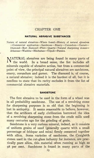 CHAPTER ONE
NATURAL ABRASIVE SUBSTANCES
Nature of natural abrasives Where found History of natural abrasives
Commercial application Sandstone Emery Corundum Garnet
Diamond Bort diamond Flint Quartz Natural sharpening stones
Arkansas Washita Hindustan Tripoli Pumice.
NATURAL
abrasives are being found in many parts of
the world. In a broad sense, the list includes all
minerals capable of abrasive action, but from a commercial
point of view, the principal natural abrasives are sandstone,
emery, corundum and garnet. The diamond is, of course,
a natural abrasive; indeed it is the hardest of all, but it is
needless to state that its rarity excludes it from the list of
commercial abrasive materials.
SANDSTONE
The first abrasive to be used in the form of a wheel was
in all probability sandstone. The use of a revolving stone
for sharpening purposes is so old that the beginning is
lost in antiquity. It seems reasonable to believe, however,
that the artificers of early civilization borrowed the idea
of a revolving sharpening stone from the crude mills used
many centuries ago for the grinding of grain.
Sandstone is a very curious mineral, indeed, as it consists
of uniform grains of sand (generally quartz with a small
percentage of feldspar and mica) firmly cemented together
with silica. Some varieties of sandstone, the Craigleith
stones used in the cut-glass industry for instance, are prac-
tically pure silica, this material often running as high as
98 per cent. Sandstone is found in many parts of the
13
 